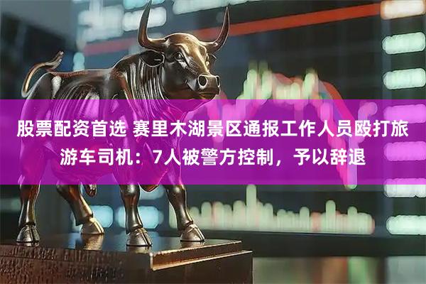 股票配资首选 赛里木湖景区通报工作人员殴打旅游车司机：7人被警方控制，予以辞退